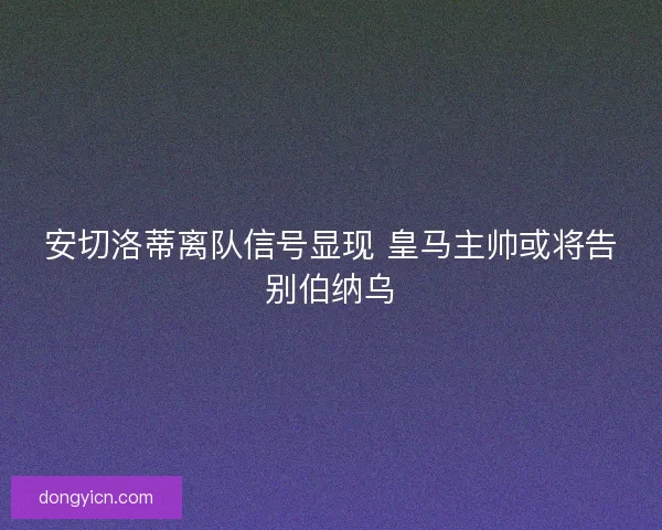安切洛蒂离队信号显现 皇马主帅或将告别伯纳乌