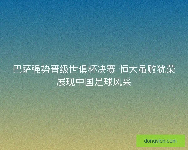 巴萨强势晋级世俱杯决赛 恒大虽败犹荣展现中国足球风采