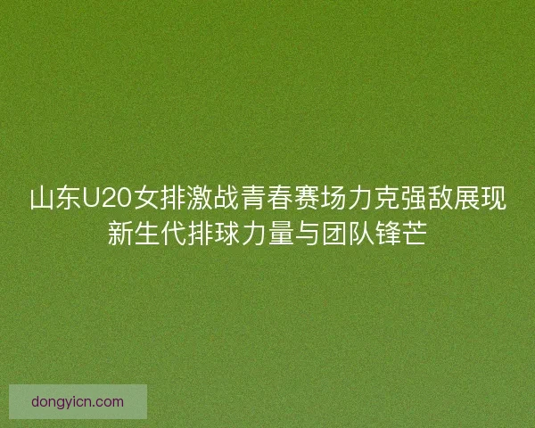 山东U20女排激战青春赛场力克强敌展现新生代排球力量与团队锋芒