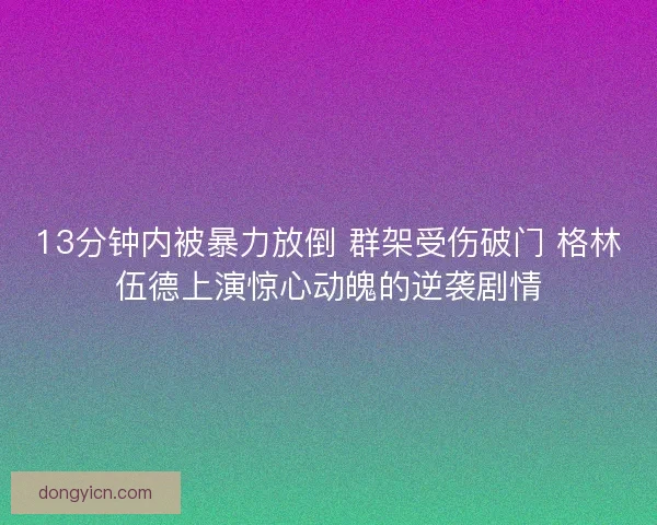 13分钟内被暴力放倒 群架受伤破门 格林伍德上演惊心动魄的逆袭剧情