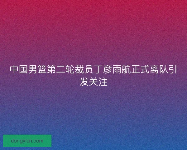 中国男篮第二轮裁员丁彦雨航正式离队引发关注
