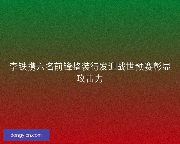 李铁携六名前锋整装待发迎战世预赛彰显攻击力